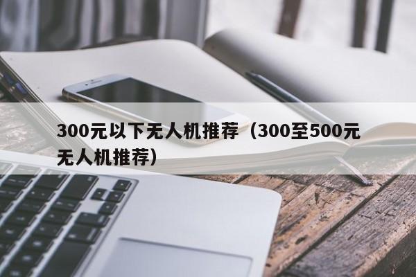 300元以下无人机推荐（300至500元无人机推荐）