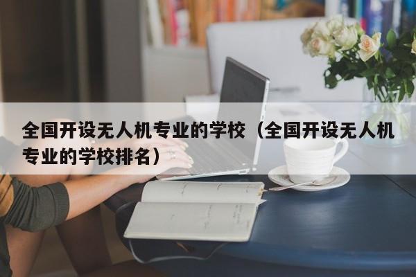 全国开设无人机专业的学校（全国开设无人机专业的学校排名）