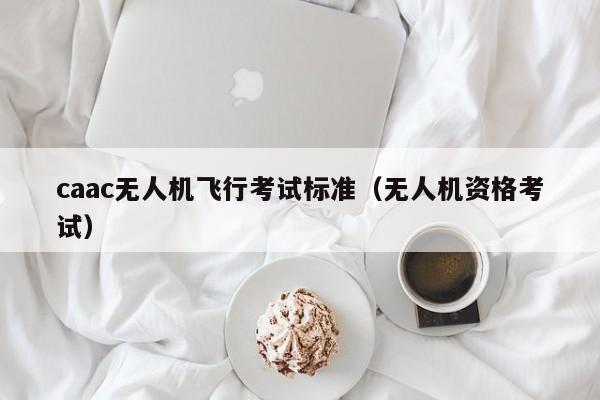 caac无人机飞行考试标准（无人机资格考试）