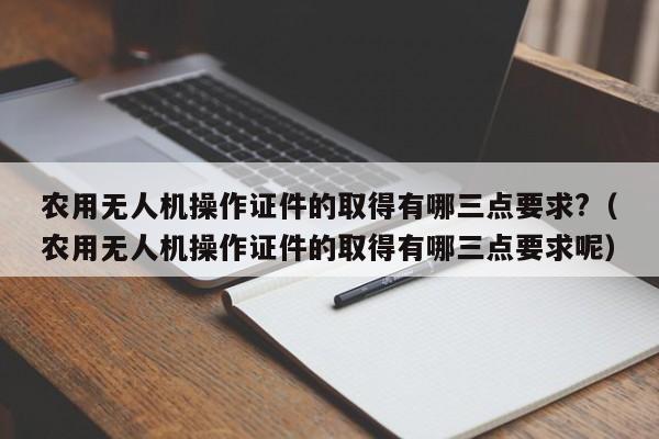 农用无人机操作证件的取得有哪三点要求?（农用无人机操作证件的取得有哪三点要求呢）