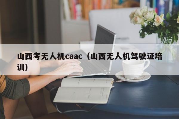 山西考无人机caac（山西无人机驾驶证培训）