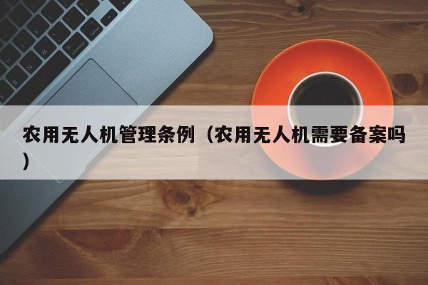 农用无人机管理条例（农用无人机需要备案吗）