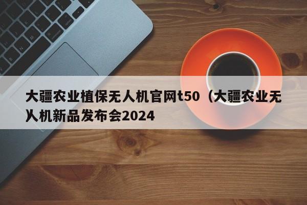 大疆农业植保无人机官网t50（大疆农业无人机新品发布会2024
）