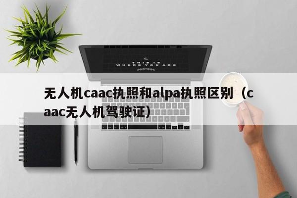 无人机caac执照和alpa执照区别（caac无人机驾驶证）