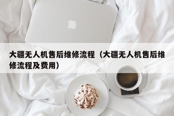 大疆无人机售后维修流程（大疆无人机售后维修流程及费用）