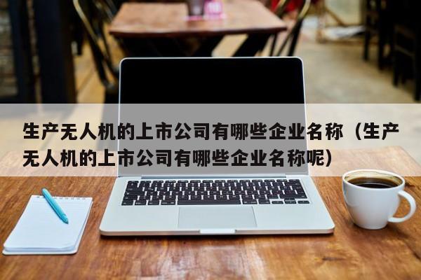 生产无人机的上市公司有哪些企业名称（生产无人机的上市公司有哪些企业名称呢）