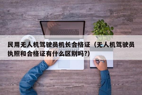 民用无人机驾驶员机长合格证（无人机驾驶员执照和合格证有什么区别吗?）