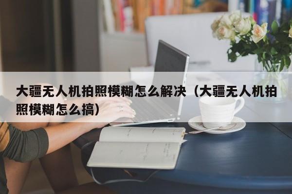 大疆无人机拍照模糊怎么解决（大疆无人机拍照模糊怎么搞）