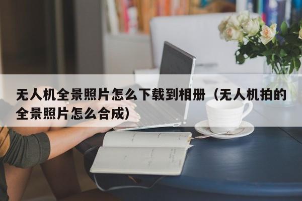 无人机全景照片怎么下载到相册（无人机拍的全景照片怎么合成）