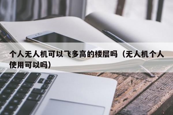 个人无人机可以飞多高的楼层吗（无人机个人使用可以吗）