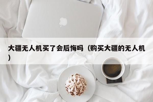 大疆无人机买了会后悔吗（购买大疆的无人机）