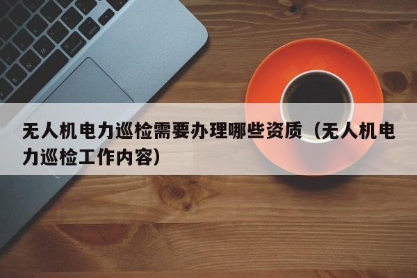 无人机电力巡检需要办理哪些资质（无人机电力巡检工作内容）