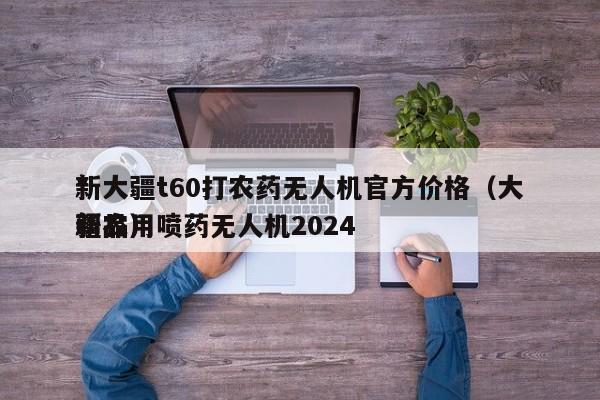 *
新大疆t60打农药无人机官方价格（大疆农用喷药无人机2024
新品）