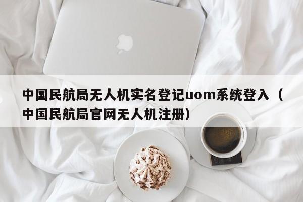 中国民航局无人机实名登记uom系统登入（中国民航局官网无人机注册）