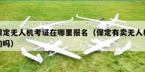 保定无人机考证在哪里报名（保定有卖无人机的吗）