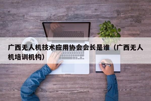 广西无人机技术应用协会会长是谁（广西无人机培训机构）