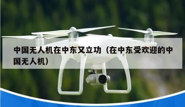 中国无人机在中东又立功（在中东受欢迎的中国无人机）