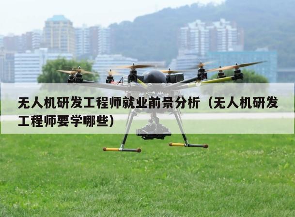 无人机研发工程师就业前景分析（无人机研发工程师要学哪些）