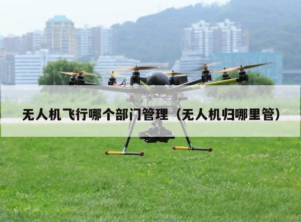 无人机飞行哪个部门管理（无人机归哪里管）