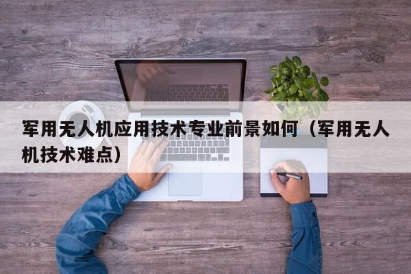 军用无人机应用技术专业前景如何（军用无人机技术难点）