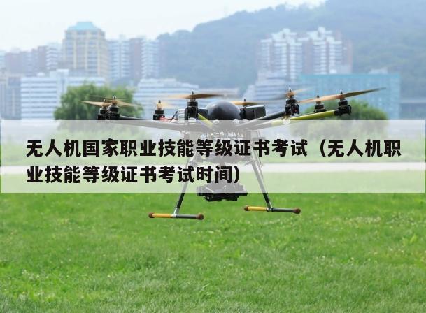 无人机      职业技能等级证书考试（无人机职业技能等级证书考试时间）