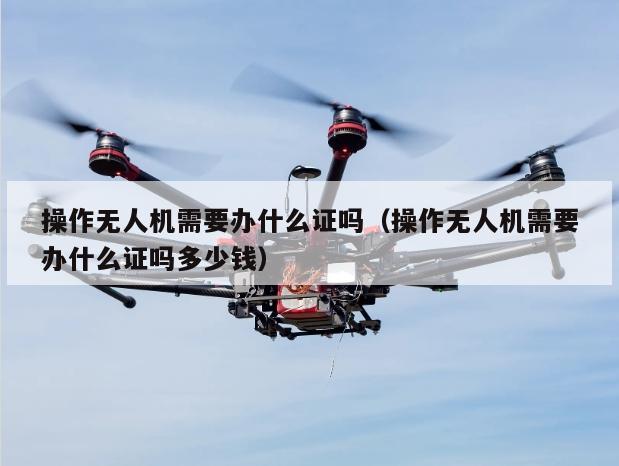 操作无人机需要办什么证吗（操作无人机需要办什么证吗多少钱）