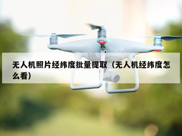 无人机照片经纬度批量提取（无人机经纬度怎么看）