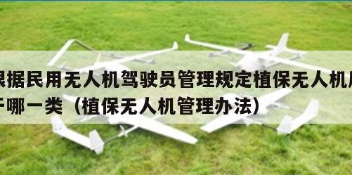 根据民用无人机驾驶员管理规定植保无人机属于哪一类（植保无人机管理办法）