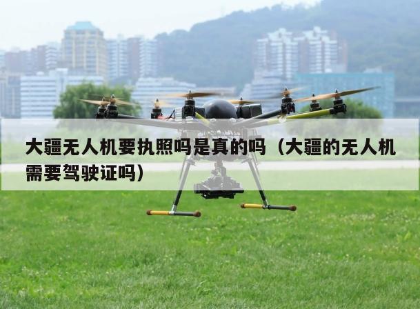 大疆无人机要执照吗是真的吗（大疆的无人机需要驾驶证吗）