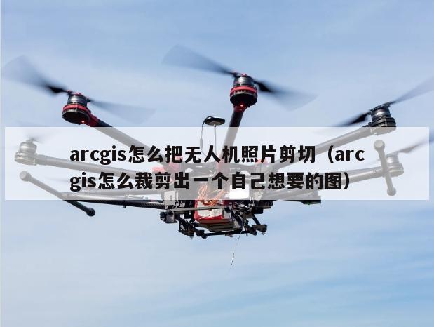 arcgis怎么把无人机照片剪切（arcgis怎么裁剪出一个自己想要的图）