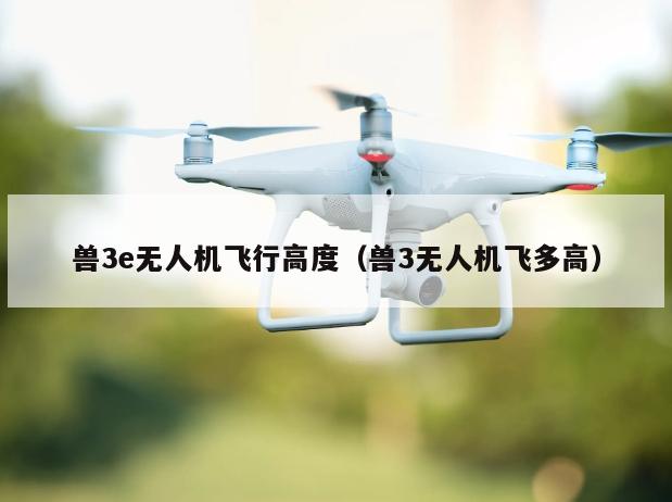 兽3e无人机飞行高度（兽3无人机飞多高）