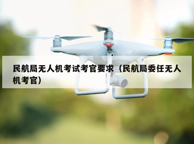 民航局无人机考试考官要求（民航局委任无人机考官）