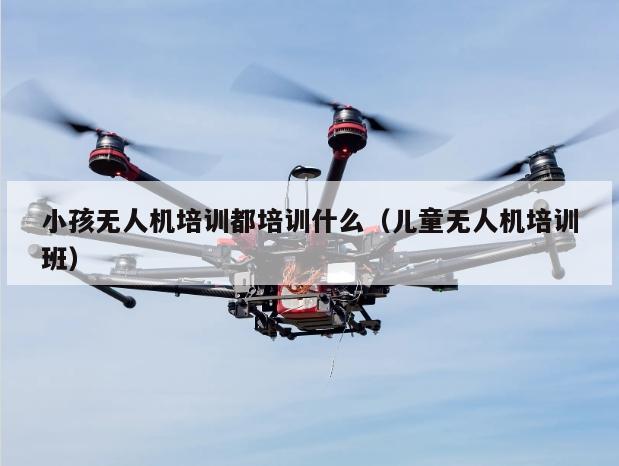 小孩无人机培训都培训什么（儿童无人机培训班）