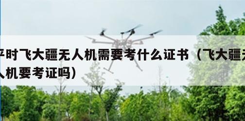 平时飞大疆无人机需要考什么证书（飞大疆无人机要考证吗）