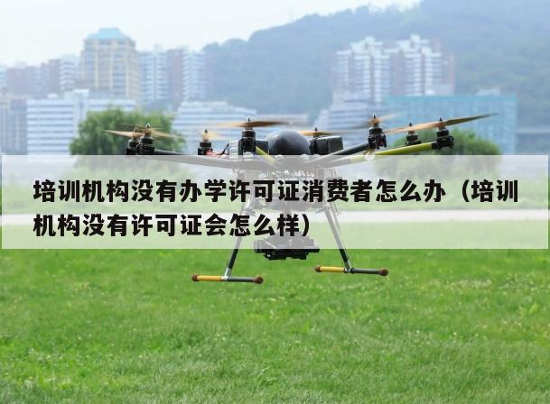 培训机构没有办学许可证消费者怎么办（培训机构没有许可证会怎么样）