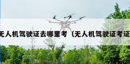 无人机驾驶证去哪里考（无人机驾驶证考证）