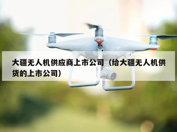 大疆无人机供应商上市公司（给大疆无人机供货的上市公司）