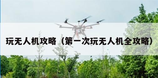 玩无人机攻略（第一次玩无人机全攻略）