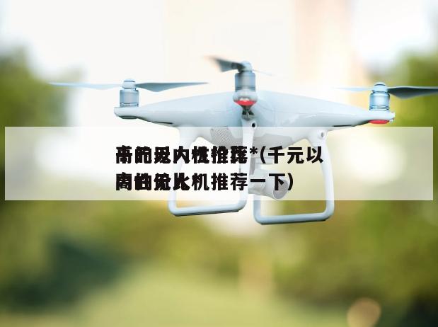 千元以内性价比*高的无人机推荐（千元以内性价比*高的无人机推荐一下）