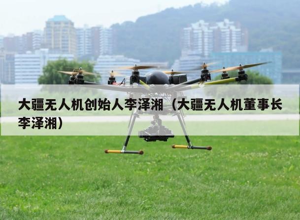 大疆无人机创始人李泽湘（大疆无人机董事长李泽湘）
