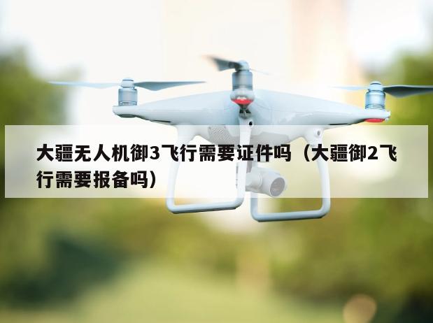 大疆无人机御3飞行需要证件吗（大疆御2飞行需要报备吗）