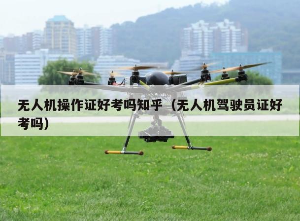 无人机操作证好考吗知乎（无人机驾驶员证好考吗）