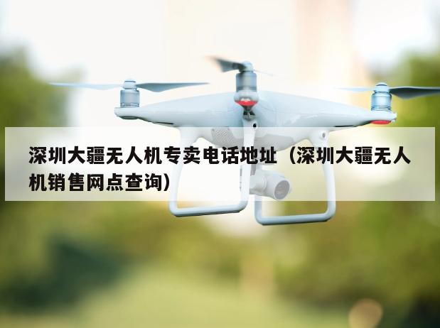 深圳大疆无人机专卖电话地址（深圳大疆无人机销售网点查询）