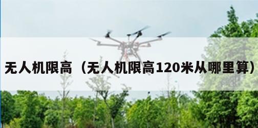 无人机限高（无人机限高120米从哪里算）