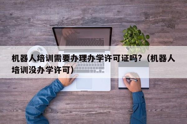 机器人培训需要办理办学许可证吗?（机器人培训没办学许可）