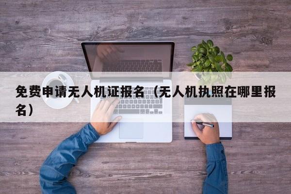免费申请无人机证报名（无人机执照在哪里报名）