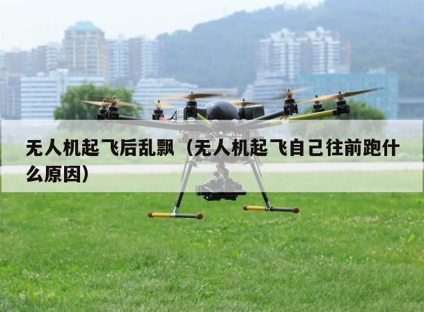 无人机起飞后乱飘（无人机起飞自己往前跑什么原因）