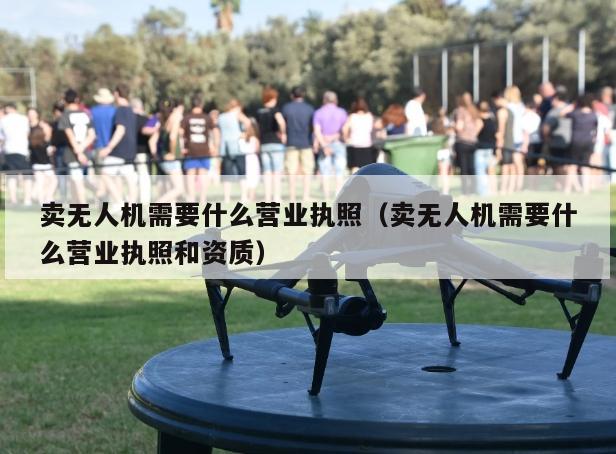 卖无人机需要什么营业执照（卖无人机需要什么营业执照和资质）