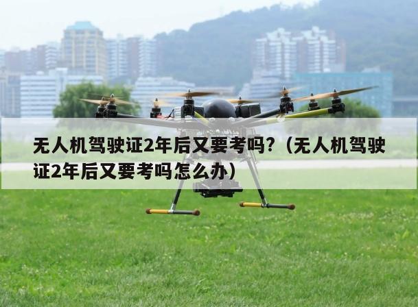 无人机驾驶证2年后又要考吗?（无人机驾驶证2年后又要考吗怎么办）