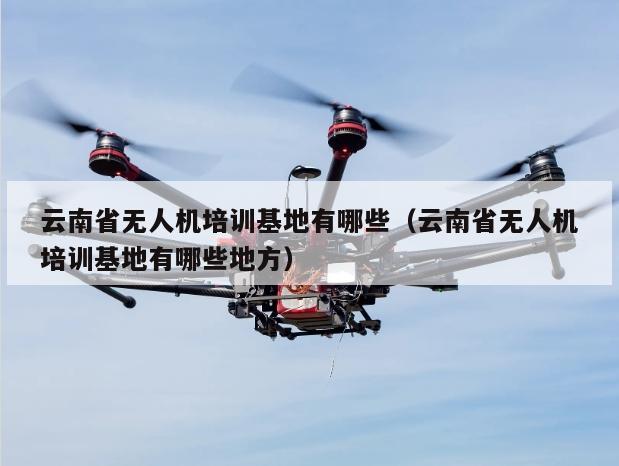 云南省无人机培训基地有哪些（云南省无人机培训基地有哪些地方）